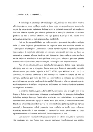 8
3 FUNDAMENTAÇÃO TEÓRICA
3.1 COMERCIO ELETRÔNICO
A Tecnologia da Informação e Comunicação - TIC, mais do que trouxe novos recursos
eletrônicos para o nosso cotidiano, mudou a forma como nos comunicamos e a percepção
acerca da interação dos indivíduos. Falando sobre a influência comercial, ela mudou os
conceitos sobre os negócios que, até então, permeavam as transações comerciais e o modo de
produção de bens e serviços ofertados. Ou seja, pode-se dizer que a TIC trouxe novas
perspectivas comerciais ao meio empresarial do mundo todo.
Hoje em dia, as possibilidades que estão surgindo e a crescente inovação tecnológica
cada vez mais frequente, proporcionaram às empresas tomar suas decisões pautadas na
Tecnologia da Informação e Comunicação. É fator imperativo para as organizações atrelar
seus negócios à tecnologia, adaptando seu ambiente empresarial por meio da busca de
automatizar processos afim de torná-los mais dinâmicos e ágeis, reduzir custos em larga
escala, melhorar a qualidade de seus produtos e serviços e, sobretudo, processar grandes
volumes de dados de forma a obter informações valiosas para seus empreendimentos.
O comércio eletrônico, para Albertin (2012), representou uma evolução, com o uso
intensivo da internet, nas regras e práticas de negócio exercidas por empresas, instituições e
indivíduos ao longo do tempo. Devido a isto, as relações entre os indivíduos e as corporações
se modificaram em um curto espaço de tempo. Ainda para o autor, o comércio eletrônico no
Brasil está totalmente consolidado e pode ser considerado uma parte importante do mercado
nacional e, futuramente, poderá representar uma revolução no modo como realizamos
transações comerciais já que empresas e consumidores estão aproveitando as vastas
oportunidades que são ofertadas na internet, fruto do amplo uso da rede.
Com a internet e outras tecnologias que surgiram nos últimos anos, não só o comércio
viu mudanças em suas bases, mas também ocorreram transformações nas práticas
relacionadas à administração das empresas, na gestão da cadeia de suprimento, no setor de
Marketing e no relacionamento com os clientes (Galinari et al., 2015).
Também deve ser citado que o comércio via internet aumentou significativamente o
escopo das firmas que antes estavam geograficamente limitadas e agora podem disponibilizar
seus produtos, ou serviços, para áreas remotas em todo território nacional ou, até mesmo em
outros países como faz a Amazon, a título de exemplo.
 