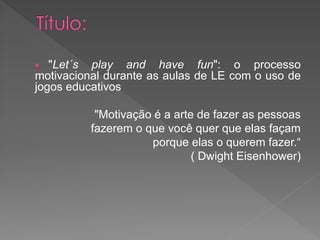   "Let´s play and have fun": o processo
motivacional durante as aulas de LE com o uso de
jogos educativos

           "Motivação é a arte de fazer as pessoas
          fazerem o que você quer que elas façam
                     porque elas o querem fazer.“
                              ( Dwight Eisenhower)
 