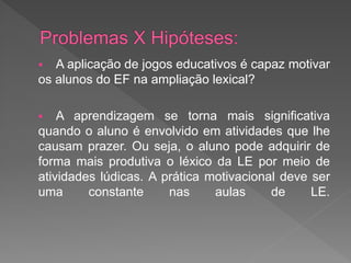   A aplicação de jogos educativos é capaz motivar
os alunos do EF na ampliação lexical?

   A aprendizagem se torna mais significativa
quando o aluno é envolvido em atividades que lhe
causam prazer. Ou seja, o aluno pode adquirir de
forma mais produtiva o léxico da LE por meio de
atividades lúdicas. A prática motivacional deve ser
uma      constante     nas     aulas     de     LE.
 