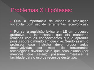  Qual a importância de alinhar a ampliação
vocabular com uso de ferramentas tecnológicas?

  Por ser a aquisição lexical em LE um processo
gradativo, é interessante que ela mantenha
relações com os conhecimentos que o aprendiz
possui sobre o mundo em que vive. Sendo assim, o
professor e/ou instrutor deve propor aulas
desenvolvidas      por   meio     de    ferramentas
tecnológicas diversas visto que seus alunos (por
menores que sejam) possuem interesse e
facilidade para o uso de recursos deste tipo.
 
