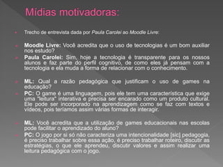    Trecho de entrevista dada por Paula Carolei ao Moodle Livre:

   Moodle Livre: Você acredita que o uso de tecnologias é um bom auxiliar
    nos estudo?
   Paula Carolei: Sim, hoje a tecnologia é transparente para os nossos
    alunos e faz parte do perfil cognitivo, de como eles já pensam com a
    tecnologia e ela muda a forma de relacionar com o conhecimento.

   ML: Qual a razão pedagógica que justificam o uso de games na
    educação?
   PC: O game é uma linguagem, pois ele tem uma característica que exige
    uma "leitura" interativa e precisa ser encarado como um produto cultural.
    Ele pode ser incorporado na aprendizagem como se faz com textos e
    vídeos, pois teríamos assim várias formas de interagir.

   ML: Você acredita que a utilização de games educacionais nas escolas
    pode facilitar o aprendizado do aluno?
   PC: O jogo por si só não caracteriza uma intencionalidade [sic] pedagogia,
    é preciso trabalhar sobre essa ação, é preciso trabalhar roteiro, discutir as
    estratégias, o que ele aprendeu, discutir valores e assim realizar uma
    leitura pedagógica com o jogo.
 