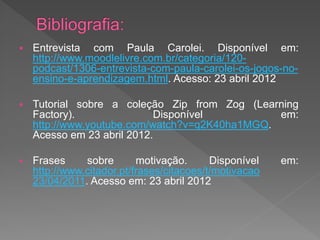    Entrevista com Paula Carolei. Disponível em:
    http://www.moodlelivre.com.br/categoria/120-
    podcast/1306-entrevista-com-paula-carolei-os-jogos-no-
    ensino-e-aprendizagem.html. Acesso: 23 abril 2012

   Tutorial sobre a coleção Zip from Zog (Learning
    Factory).               Disponível          em:
    http://www.youtube.com/watch?v=q2K40ha1MGQ.
    Acesso em 23 abril 2012.

   Frases     sobre       motivação.      Disponível   em:
    http://www.citador.pt/frases/citacoes/t/motivacao
    23/04/2011. Acesso em: 23 abril 2012
 