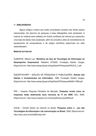 15

7 – BIBLIOGRAFIA

      Alguns artigos e textos que serão consultados constam das fontes abaixo
relacionadas. No decorrer da pesquisa a base bibliográfica será atualizada. A
maioria do material será coletado em fontes confiáveis da internet por possuírem
uma base de dados mais atualizada, além da consulta a sites de revendedores de
equipamento de computadores e de artigos científicos disponíveis em sites
especializados.

Material da Internet:


ALBERTIN, Alberto Luiz. Benefício do Uso de Tecnologia de Informação no
Desempenho Empresarial. Relatório 07/2005. Fundação Getúlio Vargas.
Disponível em: http://www.eaesp.fgvsp.br/AppData/GVPesquisa/P00319_1.pdf



EAESP/FGV/NPP - NÚCLEO DE PESQUISAS E PUBLICAÇÕES. Estudo dos
Gastos e Investimentos em Informática. 1999. Fundação Getúlio Vargas.
Disponível em: http://www.eaesp.fgvsp.br/AppData/GVPesquisa/Rel04-1999.pdf




IPM – Impacta Pesquisa Periódica de Mercado. Pesquisa revela como as
empresas estão destinando seus recursos de TI em 2008. Dez. 2008.
Disponível em: http://www.impacta.com.br/ipm/pdfs/recursos2008.pdf




CGI.Br - Comitê Gestor da Internet no Brasil. Pesquisa sobre o         uso das
Tecnologias da Informação e da comunicação no Brasil. 2008. Disponível em:
http://www.cetic.br/tic/2008/index.htm
 