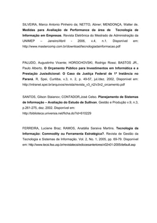 SILVEIRA, Marco Antonio Pinheiro da; NETTO, Abner; MENDONÇA, Walter de.
Medidas para Avaliação de Performance da área de                      Tecnologia de
Informação em Empresas. Revista Eletrônica do Mestrado de Administração da
UNIMEP       –     Janeiro/Abril    -    2006,      v.4,    n.1.    Disponível      em:
http://www.mastercomp.com.br/download/tecnologiadainformacao.pdf




PALUDO, Augustinho Vicente; HOROCHOVSKI, Rodrigo Rossi; BASTOS JR.,
Paulo Alberto. O Orçamento Público para Investimentos em Informática e a
Prestação Jusisdicional: O Caso da Justiça Federal de 1ª Instância no
Paraná. R. Spei, Curitiba, v.3, n. 2, p. 49-57, jul./dez. 2002, Disponível em:
http://intranet.spei.br/arquivos/revista/revista_v3_n2/v3n2_orcamento.pdf


SANTOS, Gilson Staianov; CONTADOR,José Celso. Planejamento de Sistemas
de Informação – Avaliação do Estudo de Sullivan. Gestão e Produção v.9, n.3,
p.261-275, dez. 2002. Disponível em:
http://biblioteca.universia.net/ficha.do?id=610229



FERREIRA, Luciene Braz; RAMOS, Anatália Saraiva Martins. Tecnologia da
Informação: Commodity ou Ferramenta Estratégica?. Revista de Gestão da
Tecnologia e Sistemas de Informação. Vol. 2, No. 1, 2005, pp. 69-79. Disponível
em: http://www.tecsi.fea.usp.br/revistatecsi/edicoesanteriores/v02n01-2005/default.asp
 