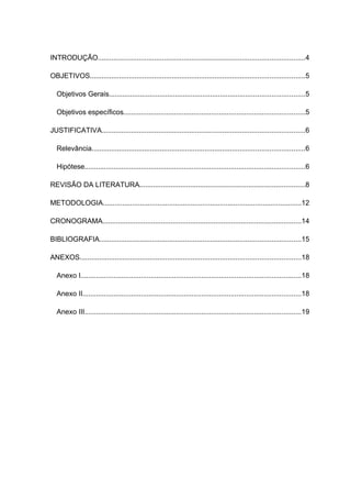 INTRODUÇÃO..........................................................................................................4

OBJETIVOS..............................................................................................................5

  Objetivos Gerais....................................................................................................5

  Objetivos específicos.............................................................................................5

JUSTIFICATIVA........................................................................................................6

  Relevância.............................................................................................................6

  Hipótese.................................................................................................................6

REVISÃO DA LITERATURA.....................................................................................8

METODOLOGIA......................................................................................................12

CRONOGRAMA......................................................................................................14

BIBLIOGRAFIA.......................................................................................................15

ANEXOS.................................................................................................................18

  Anexo I.................................................................................................................18

  Anexo II................................................................................................................18

  Anexo III...............................................................................................................19
 