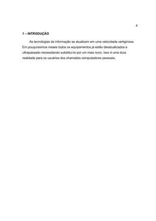 4

1 – INTRODUÇÃO

    As tecnologias da informação se atualizam em uma velocidade vertiginosa.
Em pouquíssimos meses todos os equipamentos já estão desatualizados e
ultrapassado necessitando substituí-lo por um mais novo. Isso é uma dura
realidade para os usuários dos chamados computadores pessoais.
 