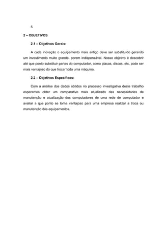 5

2 – OBJETIVOS

    2.1 – Objetivos Gerais:

    A cada inovação o equipamento mais antigo deve ser substituído gerando
um investimento muito grande, porem indispensável. Nosso objetivo é descobrir
até que ponto substituir partes do computador, como placas, discos, etc, pode ser
mais vantajoso do que trocar toda uma máquina.

    2.2 – Objetivos Específicos:

    Com a análise dos dados obtidos no processo investigativo deste trabalho
esperamos obter um comparativo mais atualizado das necessidades de
manutenção e atualização dos computadores de uma rede de computador e
avaliar a que ponto se torna vantajoso para uma empresa realizar a troca ou
manutenção dos equipamentos.
 