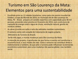 Turismo em São Lourenço da Mata:
    Elementos para uma sustentabilidade
•   Escolhida entre as 12 cidades brasileiras, como palco do evento mundial de
    futebol, a Copa do Mundo de 2014, no município de de São Lourenço da
    Mata, PE - Brasil, prepara um estádio esportivo com capacidade para 46 mil
    pessoas, prevendo estar pronta em Fevereiro de 2013, com a estrutura de
    captação de energia solar e água de chuva, ventilação natural, gestão de
    resíduos sólidos.
•   As obras já estão em ação e nela são adotadas medidas sustentáveis.
    O canteiro conta com estação de tratamento de esgoto própria.
     (Ministério do Turismo do Brasil).
     Serão três jogos, e muitas mudanças para São Lourenço da Mata.
•   A intenção do projeto, é aprofundar de que forma o evento vai transformar a
    economia local, e seus modos de vida. Como o entorno vai contribuir direta e
    indiretamente e também, de que jeito o turismo pode influenciar na demanda
    econômica sustentável, para uma mudança não apenas global, mas também
    social.
 