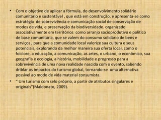 •   Com o objetivo de aplicar a fórmula, do desenvolvimento solidário
    comunitário e sustentável , que está em construção, e apresenta-se como
    estratégia de sobrevivência e comunicação social de conservação de
    modos de vida, e preservação da biodiversidade. organizado
    associativamente em territórios como arranjo socioprodutivo e político
    de base comunitária, que se valem do consumo solidário de bens e
    serviços , para que a comunidade local valorize sua cultura e seus
    potenciais, explorando da melhor maneira sua oferta local, como o
    folclore, a educação, a comunicação, as artes, o urbano, o econômico, sua
    geografia e ecologia, a história, mobilidade e progresso para a
    sobrevivência de uma nova realidade nascida com o evento, sabendo
    driblar os impactos do turismo global, tornando-se uma alternativa
    possível ao modo de vida material consumista.
•   “ Um turismo com selo próprio, a partir de atributos singulares e
    originais”(Maldonato, 2009).
 