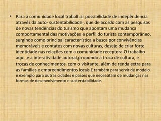 • Para a comunidade local trabalhar possibilidade de indepêndencia
  atravéz da auto- sustentabilidade , que de acordo com as pesquisas
  de novas tendências do turismo que apontam uma mudança
  comportamental das motivações e perfil do turista contemporâneo,
  surgindo como principal característica a busca por convivências
  memoráveis e contatos com novas culturas, desejo de criar forte
  identidade nas relações com a comunidade receptora.O trabalho
  aqui ,é a interatividade autoral,propondo a troca de cultura, e
  trocas de conhecimentos com o visitante, além de renda extra para
  as famílias e empreendimentos locais.E também para servir de modelo
  e exemplo para outras cidades e países que necessitam de mudanças nas
  formas de desenvolvimento e sustentabilidade.
 