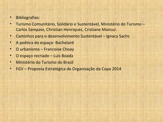 •   Bibliografias:
•   Turismo Comunitário, Solidário e Sustentável, Ministério do Turismo –
    Carlos Sampaio, Christian Henriquez, Cristiane Mansur.
•   Caminhos para o desenvolvimento Sustentável – Ignacy Sachs
•   A poética do espaço- Bachelard
•   O urbanismo – Francoise Choay
•   O espaço recriado – Luis Boada
•   Ministério do Turismo do Brasil
•   FGV – Proposta Estratégica de Organização da Copa 2014
 