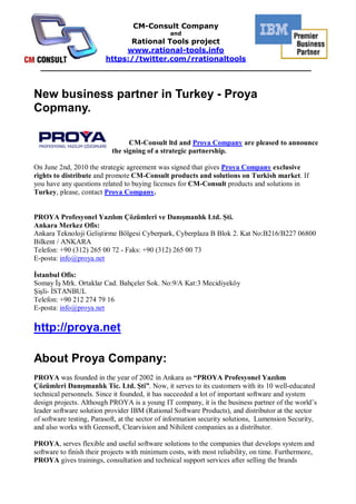 CM-Consult Company
                                               and
                     Rational Tools project
                    www.rational-tools.info
               https://twitter.com/rrationaltools
  _____________________________________________________


New business partner in Turkey - Proya
Copmany.

                                 CM-Consult ltd and Proya Company are pleased to announce
                           the signing of a strategic partnership.

On June 2nd, 2010 the strategic agreement was signed that gives Proya Company exclusive
rights to distribute and promote CM-Consult products and solutions on Turkish market. If
you have any questions related to buying licenses for CM-Consult products and solutions in
Turkey, please, contact Proya Company.


PROYA Profesyonel Yaz m Çözümleri ve Dan manl k Ltd. ti.
Ankara Merkez Ofis:
Ankara Teknoloji Geli tirme Bölgesi Cyberpark, Cyberplaza B Blok 2. Kat No:B216/B227 06800
Bilkent / ANKARA
Telefon: +90 (312) 265 00 72 - Faks: +90 (312) 265 00 73
E-posta: info@proya.net

 stanbul Ofis:
Somay Mrk. Ortaklar Cad. Bahçeler Sok. No:9/A Kat:3 Mecidiyeköy
   li- STANBUL
Telefon: +90 212 274 79 16
E-posta: info@proya.net

http://proya.net

About Proya Company:
PROYA was founded in the year of 2002 in Ankara as “PROYA Profesyonel Yaz m
Çözümleri Dan manl k Tic. Ltd. ti”. Now, it serves to its customers with its 10 well-educated
technical personnels. Since it founded, it has succeeded a lot of important software and system
design projects. Although PROYA is a young IT company, it is the business partner of the world’s
leader software solution provider IBM (Rational Software Products), and distributor at the sector
of software testing, Parasoft, at the sector of information security solutions, Lumension Security,
and also works with Geensoft, Clearvision and Nihilent companies as a distributor.

PROYA, serves flexible and useful software solutions to the companies that develops system and
software to finish their projects with minimum costs, with most reliability, on time. Furthermore,
PROYA gives trainings, consultation and technical support services after selling the brands
 