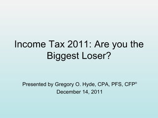 Income Tax 2011: Are you the Biggest Loser? Presented by Gregory O. Hyde, CPA, PFS, CFP ® December 14, 2011 