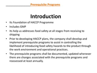 Prerequisite Programs
Introduction
• Its Foundation of HACCP Programme
• Includes GMP
• Its help us addresses food safety at all stages from receiving to
shipping
• Prior to developing HACCP plans, the company shall develop and
implement prerequisite programs to assist in controlling the
likelihood of introducing food safety hazards to the product through
the work environment and operational practices.
• The prerequisite programs shall be documented, updated whenever
there are changes associated with the prerequisite programs and
reassessed at least annually.
 