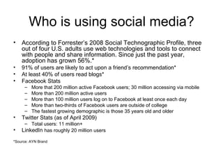 Who is using social media? According to Forrester’s 2008 Social Technographic Profile, three out of four U.S. adults use web technologies and tools to connect with people and share information. Since just the past year, adoption has grown 56%.* 91% of users are likely to act upon a friend’s recommendation* At least 40% of users read blogs* Facebook Stats More that 200 million active Facebook users; 30 million accessing via mobile More than 200 million active users  More than 100 million users log on to Facebook at least once each day  More than two-thirds of Facebook users are outside of college  The fastest growing demographic is those 35 years old and older  Twitter Stats (as of April 2009) Total users: 11 million+ LinkedIn  has roughly 20 million users *Source: AYN Brand 