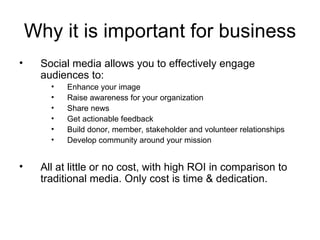 Why it is important for business Social media allows you to effectively engage audiences to: Enhance your image Raise awareness for your organization Share news  Get actionable feedback Build donor, member, stakeholder and volunteer relationships Develop community around your mission All at little or no cost, with high ROI in comparison to traditional media. Only cost is time & dedication. 