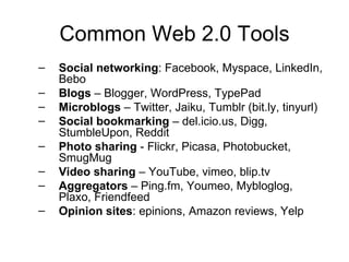 Common Web 2.0 Tools Social networking : Facebook, Myspace, LinkedIn, Bebo Blogs  – Blogger, WordPress, TypePad Microblogs  – Twitter, Jaiku, Tumblr (bit.ly, tinyurl) Social bookmarking  – del.icio.us, Digg, StumbleUpon, Reddit Photo sharing  - Flickr, Picasa, Photobucket, SmugMug Video sharing  – YouTube, vimeo, blip.tv Aggregators  – Ping.fm, Youmeo, Mybloglog, Plaxo, Friendfeed Opinion sites : epinions, Amazon reviews, Yelp  
