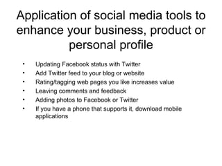 Application of social media tools to enhance your business, product or personal profile Updating Facebook status with Twitter Add Twitter feed to your blog or website Rating/tagging web pages you like increases value Leaving comments and feedback Adding photos to Facebook or Twitter If you have a phone that supports it, download mobile applications 