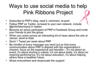 Ways to use social media to help Pink Ribbons Project Subscribe to PRP’s blog, read it, comment, re-post Follow PRP on Twitter, re-tweet to your own network, include @pinkribbonsproj in replies Become an active participant of PRP’s Facebook Group and invite your friends to join the group When you come across an interesting bit of news about the arts or cancer, send to Kate Send 1 Tweet per week about PRP Be mindful of every message you send out so that every communication about PRP is aligned with the organization’s mission; focus on the experience and benefits – it’s not about an event, it’s about sharing a culture; it’s not about seats, it’s about an inspiring performance; it’s not about education, it’s about helping others have a healthier future  Share everywhere and reciprocate the support 