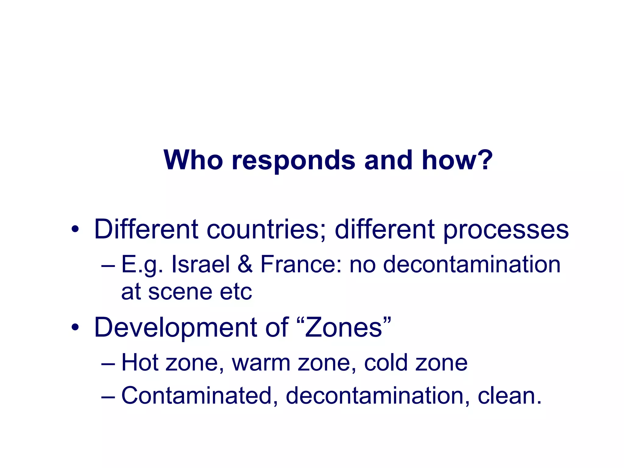 Who responds and how? Different countries; different processes E.g. Israel & France: no decontamination at scene etc Development of “Zones”  Hot zone, warm zone, cold zone Contaminated, decontamination, clean. 