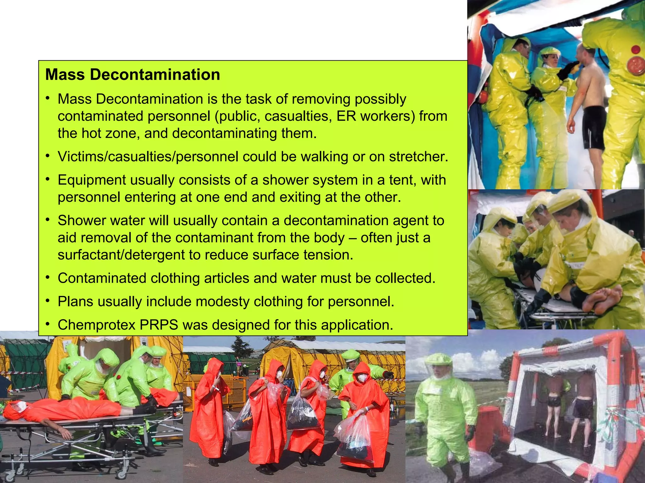 Mass Decontamination Mass Decontamination is the task of removing possibly contaminated personnel (public, casualties, ER workers) from the hot zone, and decontaminating them. Victims/casualties/personnel could be walking or on stretcher. Equipment usually consists of a shower system in a tent, with personnel entering at one end and exiting at the other. Shower water will usually contain a decontamination agent to aid removal of the contaminant from the body – often just a surfactant/detergent to reduce surface tension. Contaminated clothing articles and water must be collected. Plans usually include modesty clothing for personnel. Chemprotex PRPS was designed for this application. 