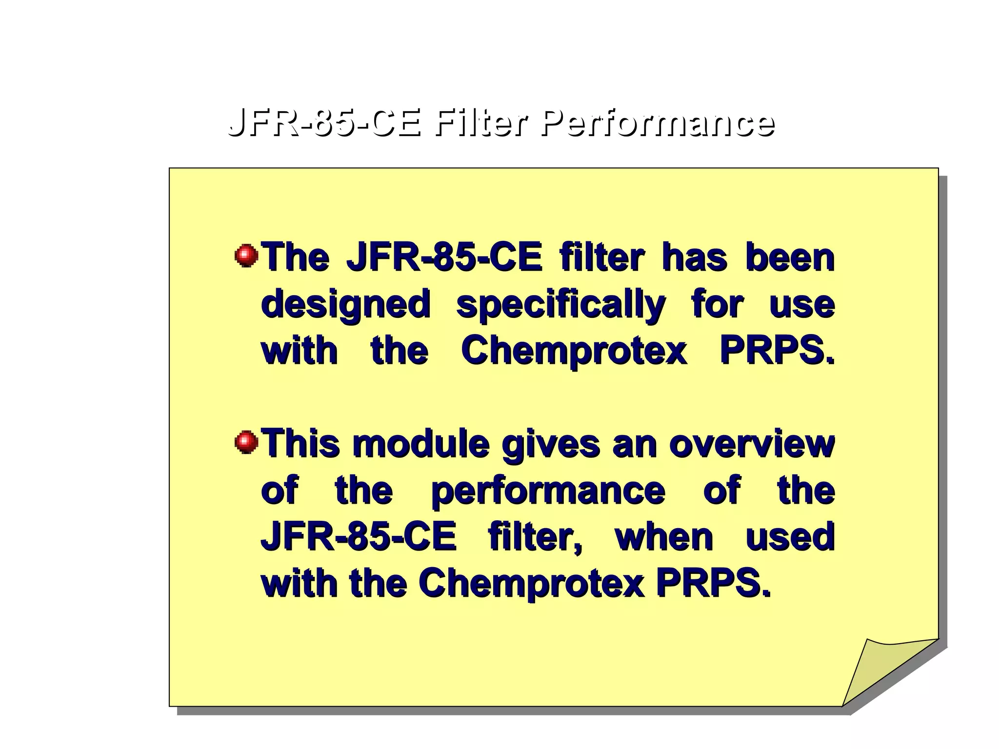 JFR-85-CE Filter Performance The JFR-85-CE filter has been designed specifically for use with the Chemprotex PRPS. This module gives an overview of the performance of the JFR-85-CE filter, when used with the Chemprotex PRPS. 