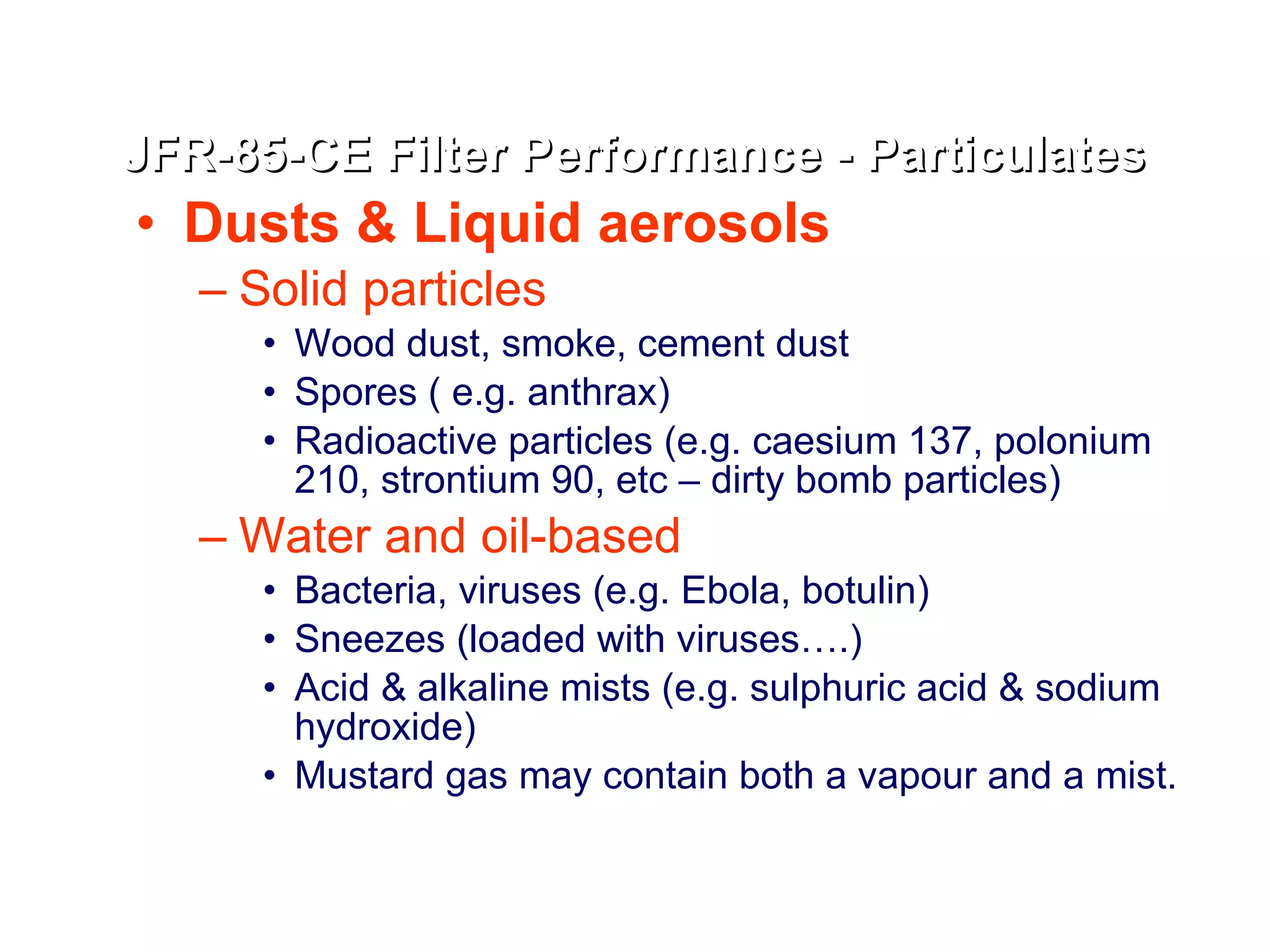 Dusts & Liquid aerosols   Solid particles Wood dust, smoke, cement dust  Spores ( e.g. anthrax) Radioactive particles (e.g. caesium 137, polonium 210, strontium 90, etc – dirty bomb particles) Water and oil-based Bacteria, viruses (e.g. Ebola, botulin) Sneezes (loaded with viruses….) Acid & alkaline mists (e.g. sulphuric acid & sodium hydroxide) Mustard gas may contain both a vapour and a mist. JFR-85-CE Filter Performance - Particulates 