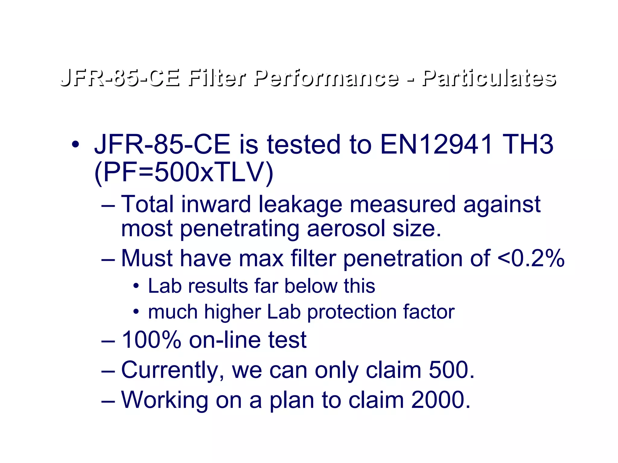 JFR-85-CE is tested to EN12941 TH3 (PF=500xTLV) Total inward leakage measured against most penetrating aerosol size.  Must have max filter penetration of <0.2% Lab results far below this  much higher Lab protection factor 100% on-line test Currently, we can only claim 500. Working on a plan to claim 2000. JFR-85-CE Filter Performance - Particulates 