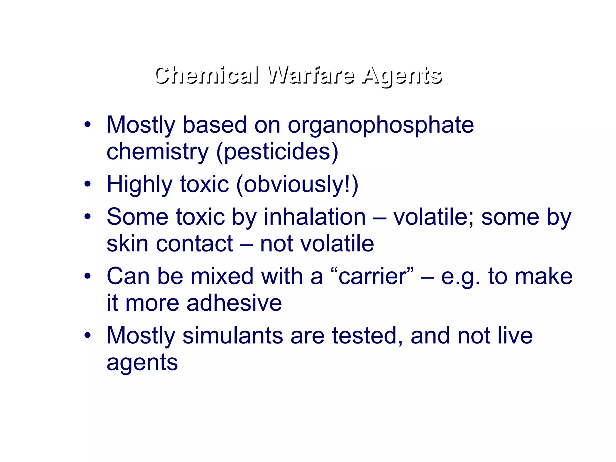 Mostly based on organophosphate chemistry (pesticides) Highly toxic (obviously!) Some toxic by inhalation – volatile; some by skin contact – not volatile Can be mixed with a “carrier” – e.g. to make it more adhesive Mostly simulants are tested, and not live agents Chemical Warfare Agents 