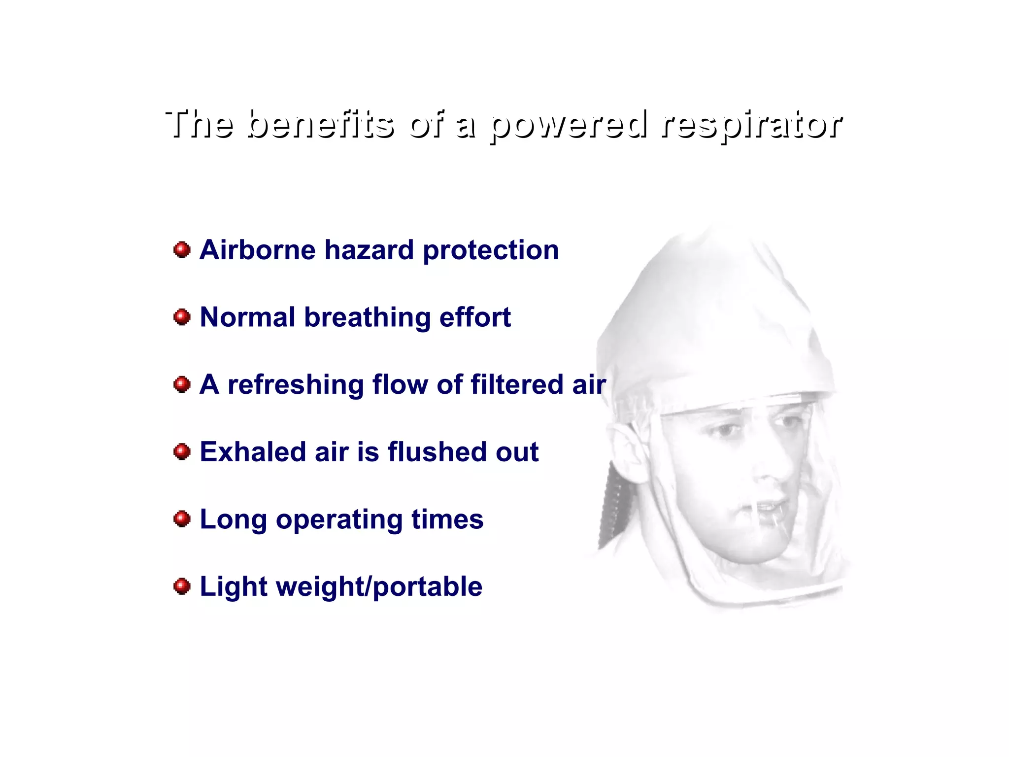 The benefits of a powered respirator Airborne hazard protection Normal breathing effort A refreshing flow of filtered air Exhaled air is flushed out Long operating times Light weight/portable 