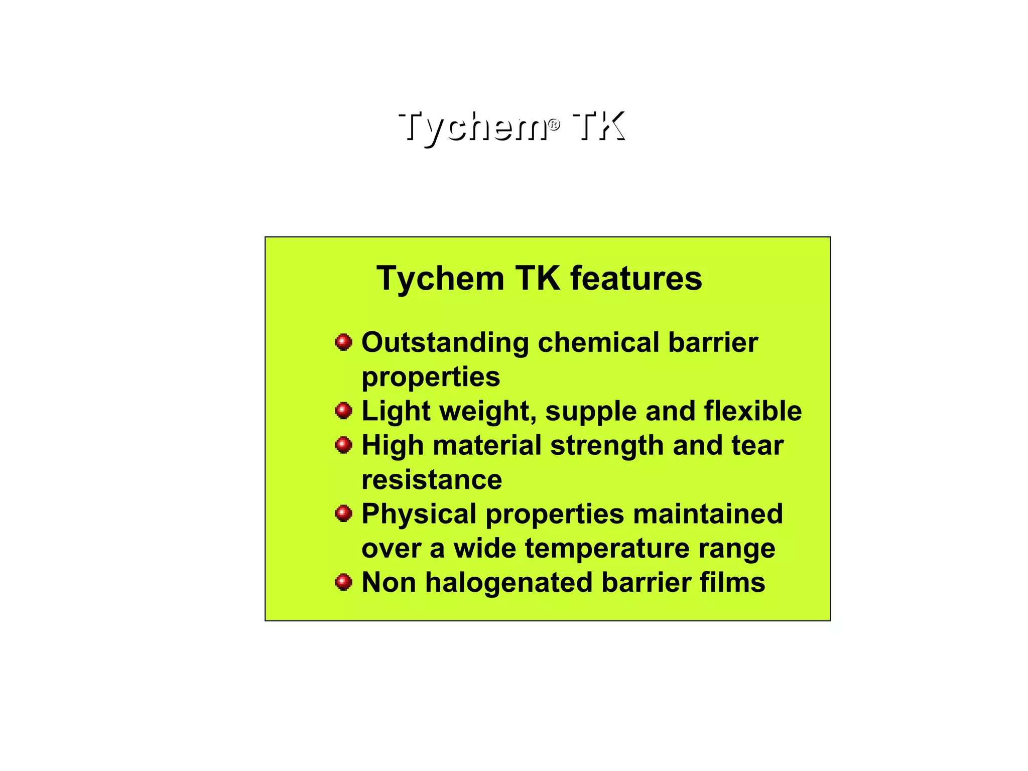 Tychem ®  TK Tychem TK features Outstanding chemical barrier properties Light weight, supple and flexible High material strength and tear resistance Physical properties maintained over a wide temperature range Non halogenated barrier films 
