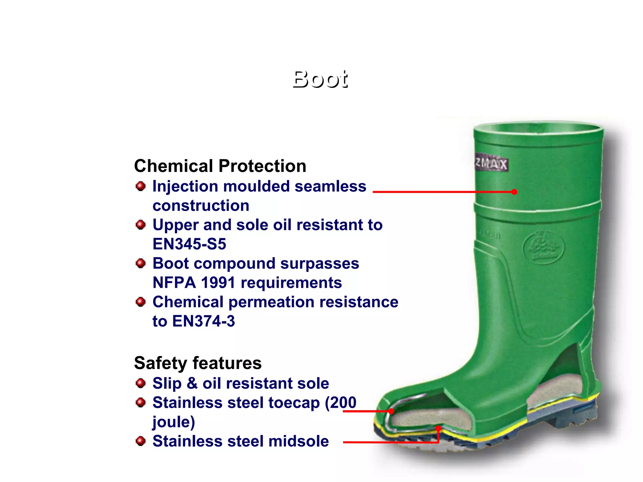 Boot Chemical Protection Injection moulded seamless construction Upper and sole oil resistant to EN345-S5 Boot compound surpasses NFPA 1991 requirements Chemical permeation resistance to EN374-3 Safety features Slip & oil resistant sole Stainless steel toecap (200 joule) Stainless steel midsole 
