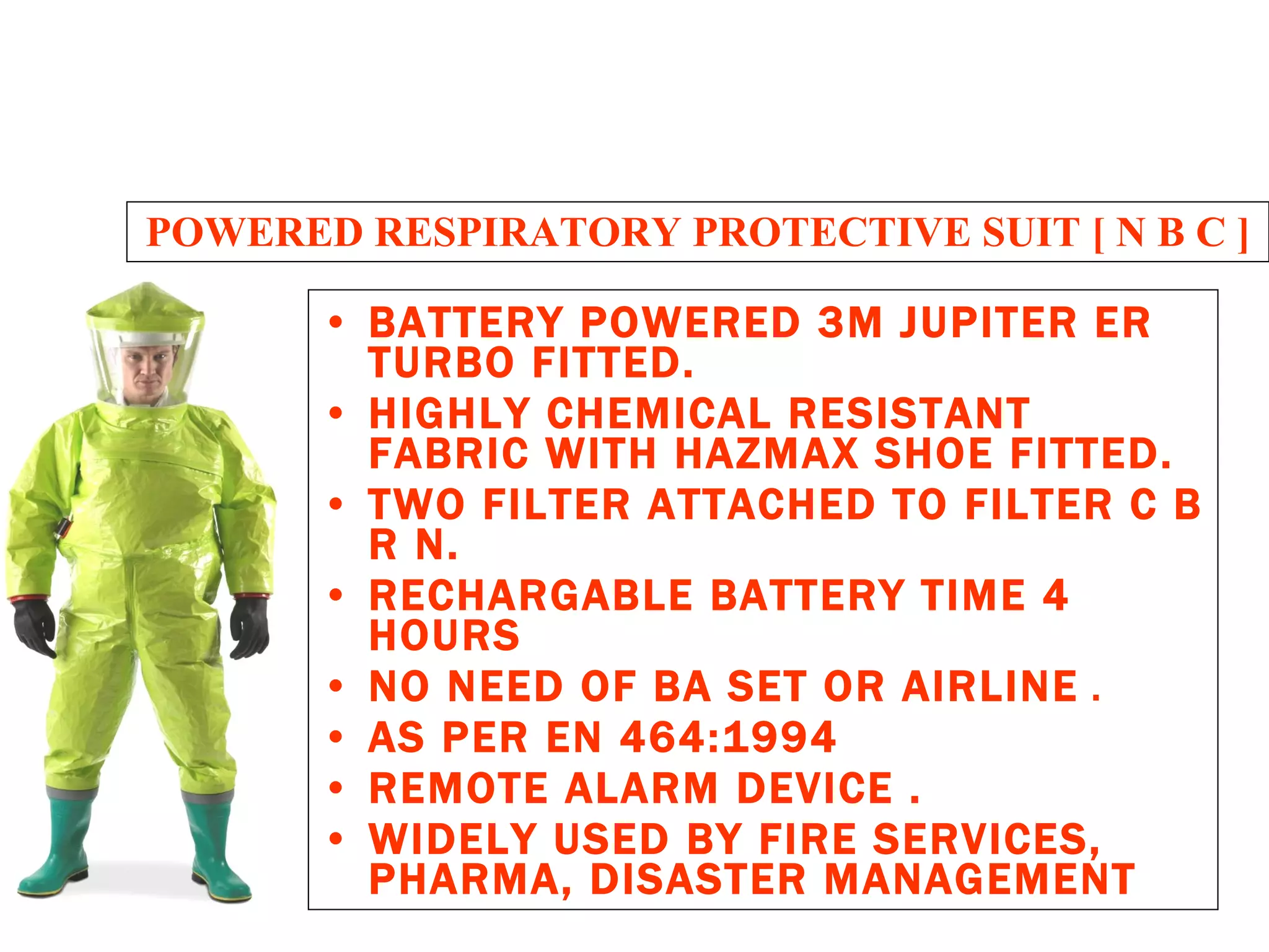 POWERED RESPIRATORY PROTECTIVE SUIT [ N B C ] BATTERY POWERED 3M JUPITER ER TURBO FITTED. HIGHLY CHEMICAL RESISTANT FABRIC WITH HAZMAX SHOE FITTED. TWO FILTER ATTACHED TO FILTER C B R N. RECHARGABLE BATTERY TIME 4 HOURS NO NEED OF BA SET OR AIRLINE  . AS PER EN 464:1994 REMOTE ALARM DEVICE . WIDELY USED BY FIRE SERVICES, PHARMA, DISASTER MANAGEMENT 