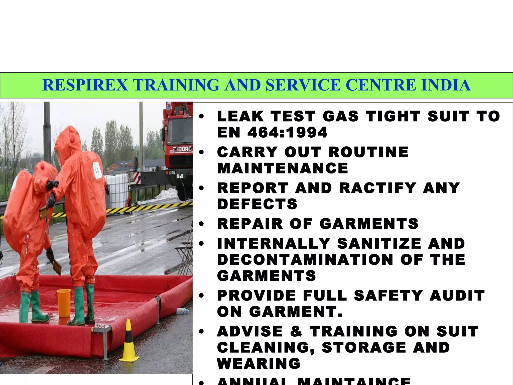 RESPIREX TRAINING AND SERVICE CENTRE INDIA LEAK TEST GAS TIGHT SUIT TO EN 464:1994 CARRY OUT ROUTINE MAINTENANCE REPORT AND RACTIFY ANY DEFECTS REPAIR OF GARMENTS  INTERNALLY SANITIZE AND DECONTAMINATION OF THE GARMENTS PROVIDE FULL SAFETY AUDIT ON GARMENT. ADVISE & TRAINING ON SUIT CLEANING, STORAGE AND WEARING ANNUAL MAINTAINCE CONTRACTS 