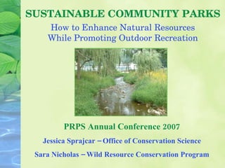 SUSTAINABLE COMMUNITY PARKS PRPS Annual Conference 2007 Jessica Sprajcar – Office of Conservation Science Sara Nicholas – Wild Resource Conservation Program How to Enhance Natural Resources While Promoting Outdoor Recreation 