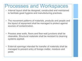 Processes and Workspaces
• Internal layout shall be designed, constructed and maintained
to facilitate good hygiene and manufacturing practices.
• The movement patterns of materials, products and people and
the layout of equipment shall be managed to protect against
sources of contamination.
• Process area walls, floors and floor-wall junctions shall be
cleanable. Structural materials shall be resistant to cleaning
systems applied.
• External openings intended for transfer of materials shall be
managed to prevent entry of foreign matter, moisture and
pests.
 