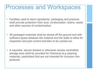 Processes and Workspaces
• Facilities used to store ingredients; packaging and products
shall provide protection from dust, condensation, drains, waste
and other sources of contamination.
• All packaged materials shall be stored off the ground and with
sufficient space between the material and the walls to allow for
inspection and pest control activities to be carried out.
• A separate, secure (locked or otherwise access controlled)
storage area shall be provided for Chemical (e.g cleaning
materials, pesticides) that are not intended for inclusion into
products.
 