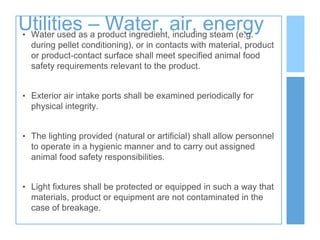 Utilities – Water, air, energy
• Water used as a product ingredient, including steam (e.g.
during pellet conditioning), or in contacts with material, product
or product-contact surface shall meet specified animal food
safety requirements relevant to the product.
• Exterior air intake ports shall be examined periodically for
physical integrity.
• The lighting provided (natural or artificial) shall allow personnel
to operate in a hygienic manner and to carry out assigned
animal food safety responsibilities.
• Light fixtures shall be protected or equipped in such a way that
materials, product or equipment are not contaminated in the
case of breakage.
 