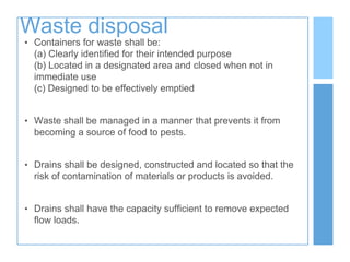 Waste disposal
• Containers for waste shall be:
(a) Clearly identified for their intended purpose
(b) Located in a designated area and closed when not in
immediate use
(c) Designed to be effectively emptied
• Waste shall be managed in a manner that prevents it from
becoming a source of food to pests.
• Drains shall be designed, constructed and located so that the
risk of contamination of materials or products is avoided.
• Drains shall have the capacity sufficient to remove expected
flow loads.
 