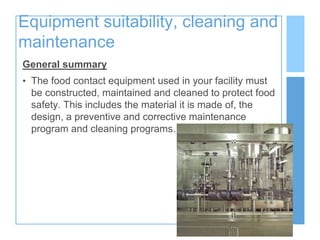 Equipment suitability, cleaning and
maintenance
General summary
• The food contact equipment used in your facility must
be constructed, maintained and cleaned to protect food
safety. This includes the material it is made of, the
design, a preventive and corrective maintenance
program and cleaning programs.
 