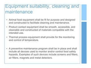 Equipment suitability, cleaning and
maintenance
• Animal food equipment shall be fit for purpose and designed
and constructed to facilitate cleaning and maintenance.
• Product contact equipment shall be smooth, accessible, and
cleanable and constructed of materials compatible with the
intended use.
• Thermal process equipment shall provide for the monitoring
and control of temperature.
• A preventive maintenance program shall be in place and shall
include all devices used to monitor and/or control food safety
hazards. Examples of such devices include screens and filters,
air filters, magnets and metal detectors.
 