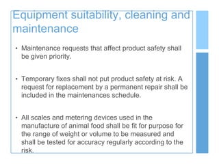 Equipment suitability, cleaning and
maintenance
• Maintenance requests that affect product safety shall
be given priority.
• Temporary fixes shall not put product safety at risk. A
request for replacement by a permanent repair shall be
included in the maintenances schedule.
• All scales and metering devices used in the
manufacture of animal food shall be fit for purpose for
the range of weight or volume to be measured and
shall be tested for accuracy regularly according to the
risk.
 
