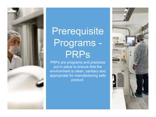 Prerequisite
Programs -
PRPs
PRPs are programs and practices
put in place to ensure that the
environment is clean, sanitary and
appropriate for manufacturing safe
product.
 