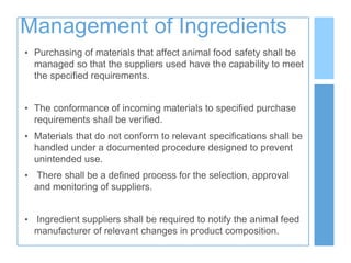 Management of Ingredients
• Purchasing of materials that affect animal food safety shall be
managed so that the suppliers used have the capability to meet
the specified requirements.
• The conformance of incoming materials to specified purchase
requirements shall be verified.
• Materials that do not conform to relevant specifications shall be
handled under a documented procedure designed to prevent
unintended use.
• There shall be a defined process for the selection, approval
and monitoring of suppliers.
• Ingredient suppliers shall be required to notify the animal feed
manufacturer of relevant changes in product composition.
 