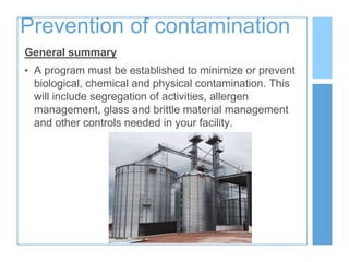 Prevention of contamination
General summary
• A program must be established to minimize or prevent
biological, chemical and physical contamination. This
will include segregation of activities, allergen
management, glass and brittle material management
and other controls needed in your facility.
 