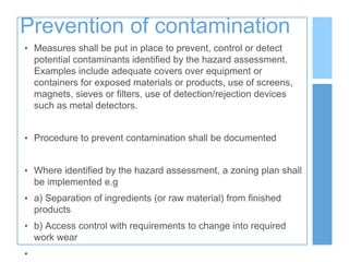 Prevention of contamination
• Measures shall be put in place to prevent, control or detect
potential contaminants identified by the hazard assessment.
Examples include adequate covers over equipment or
containers for exposed materials or products, use of screens,
magnets, sieves or filters, use of detection/rejection devices
such as metal detectors.
• Procedure to prevent contamination shall be documented
• Where identified by the hazard assessment, a zoning plan shall
be implemented e.g
• a) Separation of ingredients (or raw material) from finished
products
• b) Access control with requirements to change into required
work wear
•
 