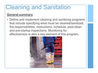 Cleaning and Sanitation
General summary
• Define and implement cleaning and sanitizing programs
that include specifying what must be cleaned/sanitized,
the responsibilities, instructions, schedule, post-clean
and pre-startup inspections. Monitoring for
effectiveness is also a key element of this program.
 