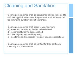 Cleaning and Sanitation
• Cleaning programmes shall be established and documented to
maintain hygienic conditions. Programmes shall be monitored
for continuing suitability and effectiveness.
• Cleaning programmes shall specify, as a minimum:
(a) areas and items of equipment to be cleaned
(b) responsibility for the task specified
(C) cleaning methods and frequency
(d) monitoring and verification (e.g post cleaning inspections)
• Cleaning programmes shall be verified for their continuing
suitability and effectiveness.
 