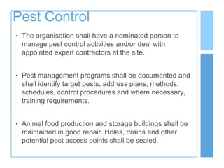 Pest Control
• The organisation shall have a nominated person to
manage pest control activities and/or deal with
appointed expert contractors at the site.
• Pest management programs shall be documented and
shall identify target pests, address plans, methods,
schedules, control procedures and where necessary,
training requirements.
• Animal food production and storage buildings shall be
maintained in good repair. Holes, drains and other
potential pest access points shall be sealed.
 