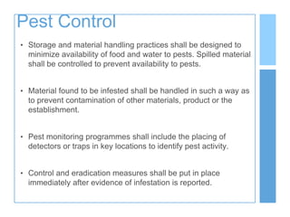 Pest Control
• Storage and material handling practices shall be designed to
minimize availability of food and water to pests. Spilled material
shall be controlled to prevent availability to pests.
• Material found to be infested shall be handled in such a way as
to prevent contamination of other materials, product or the
establishment.
• Pest monitoring programmes shall include the placing of
detectors or traps in key locations to identify pest activity.
• Control and eradication measures shall be put in place
immediately after evidence of infestation is reported.
 